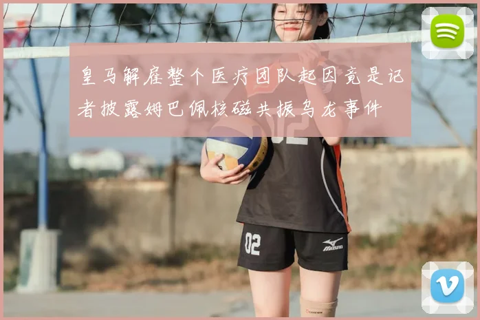 皇马解雇整个医疗团队起因竟是记者披露姆巴佩核磁共振乌龙事件